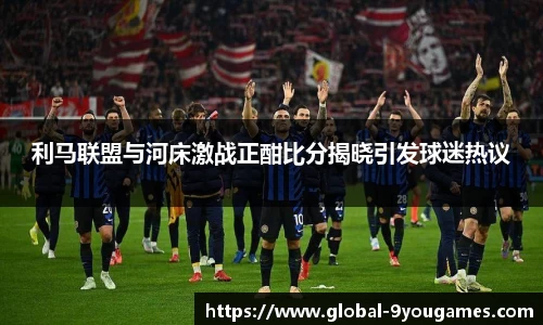 利马联盟与河床激战正酣比分揭晓引发球迷热议
