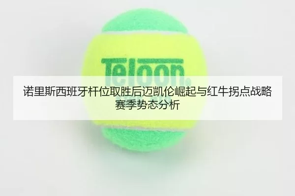 诺里斯西班牙杆位取胜后迈凯伦崛起与红牛拐点战略赛季势态分析