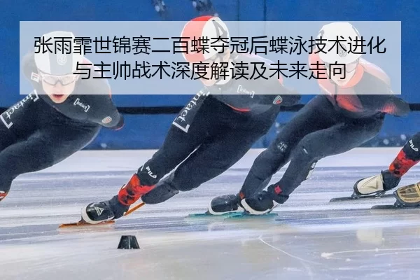 张雨霏世锦赛二百蝶夺冠后蝶泳技术进化与主帅战术深度解读及未来走向