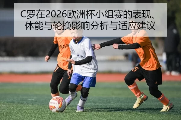 C罗在2026欧洲杯小组赛的表现、体能与轮换影响分析与适应建议