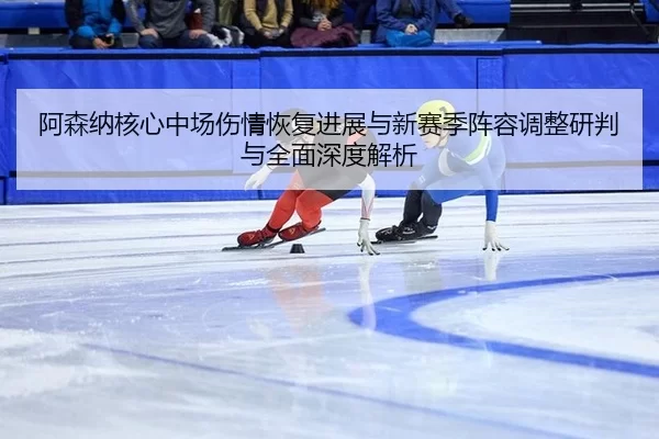 阿森纳核心中场伤情恢复进展与新赛季阵容调整研判与全面深度解析