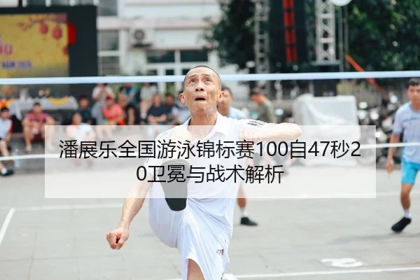 潘展乐全国游泳锦标赛100自47秒20卫冕与战术解析